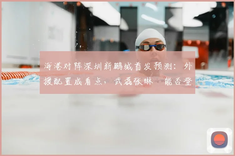 海港对阵深圳新鹏城首发预测：外援配置成看点，武磊张琳芃能否登场引关注