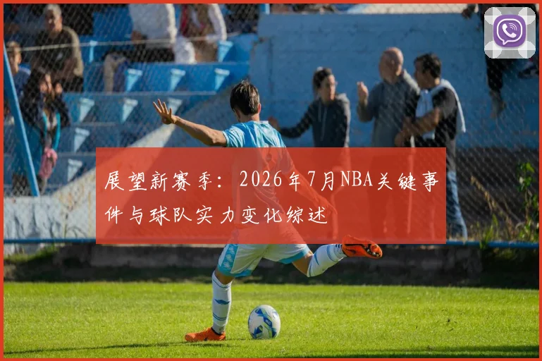 展望新赛季：2026年7月NBA关键事件与球队实力变化综述