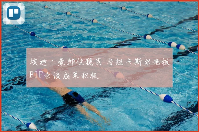 埃迪·豪帅位稳固 与纽卡斯尔老板PIF会谈成果积极