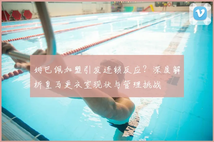 姆巴佩加盟引发连锁反应?深度解析皇马更衣室现状与管理挑战