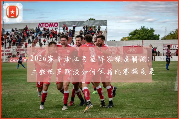 2026赛季浙江男篮阵容深度解读:主教练罗斯谈如何保持比赛强度是关键