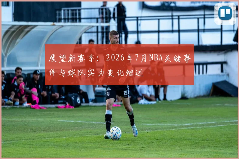 展望新赛季:2026年7月NBA关键事件与球队实力变化综述