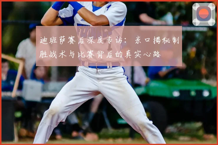 迪班萨赛后深度专访:亲口揭秘制胜战术与比赛背后的真实心路