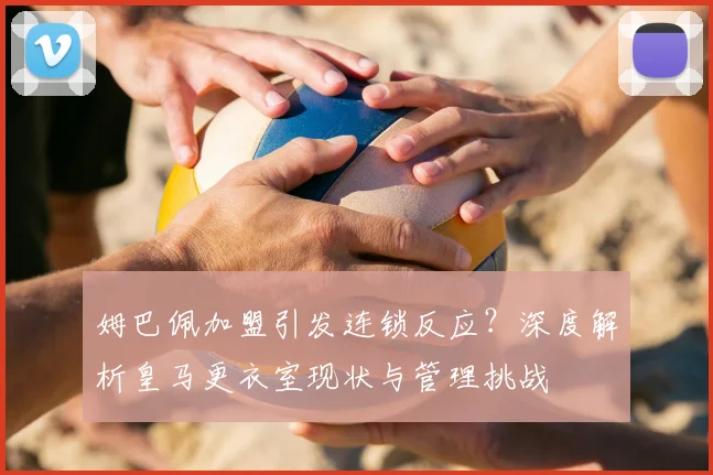 姆巴佩加盟引发连锁反应?深度解析皇马更衣室现状与管理挑战