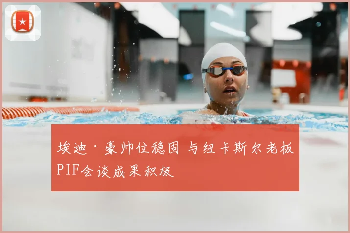 埃迪·豪帅位稳固 与纽卡斯尔老板PIF会谈成果积极